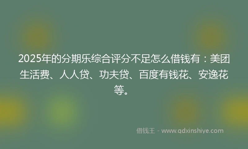 2025年的分期乐综合评分不足怎么借钱有：美团生活费、人人贷、功夫贷、百度有钱花、安逸花等。