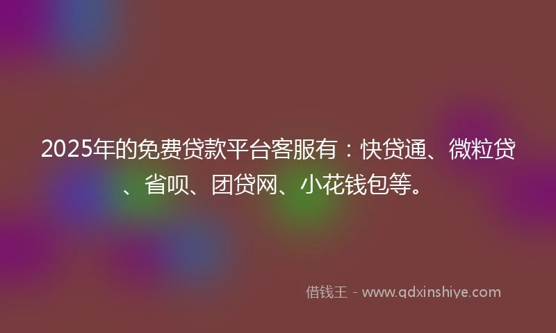 2025年的免费贷款平台客服有：快贷通、微粒贷、省呗、团贷网、小花钱包等。