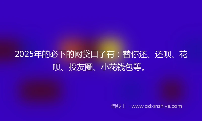2025年的必下的网贷口子有：替你还、还呗、花呗、投友圈、小花钱包等。