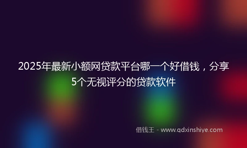 2025年最新小额网贷款平台哪一个好借钱，分享5个无视评分的贷款软件