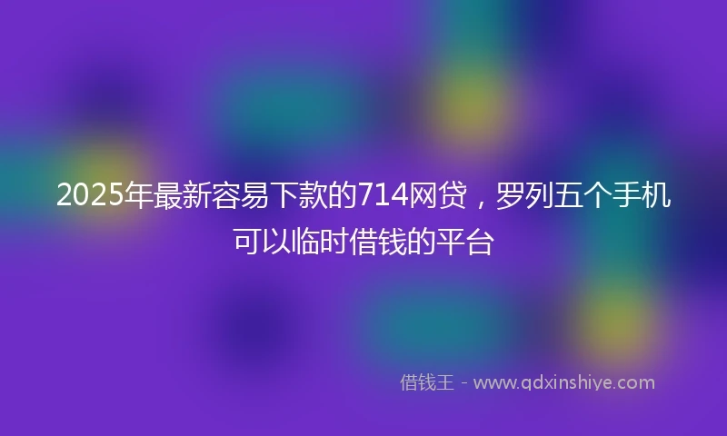 2025年最新容易下款的714网贷，罗列五个手机可以临时借钱的平台