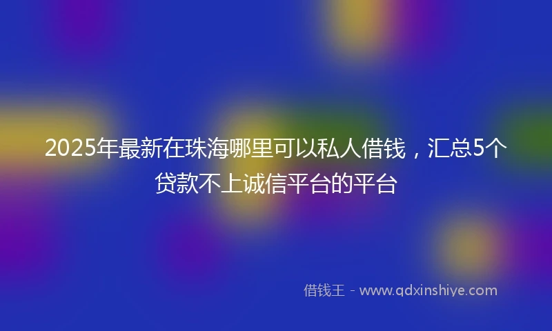 2025年最新在珠海哪里可以私人借钱，汇总5个贷款不上诚信平台的平台
