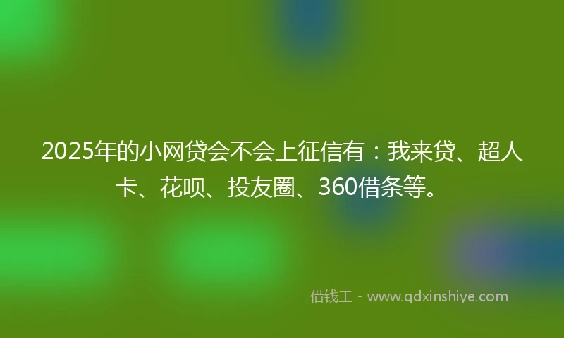 2025年的小网贷会不会上征信有：我来贷、超人卡、花呗、投友圈、360借条等。