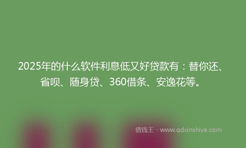 2025年的什么软件利息低又好贷款有：替你还、省呗、随身贷、360借条、安逸花等。