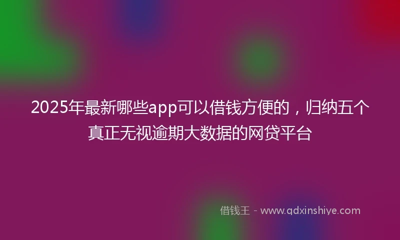 2025年最新哪些app可以借钱方便的，归纳五个真正无视逾期大数据的网贷平台