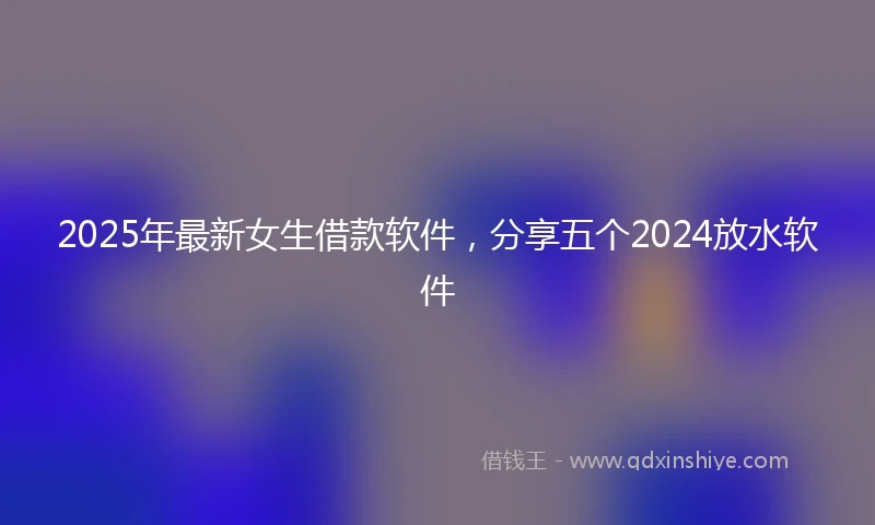 2025年最新女生借款软件，分享五个2024放水软件