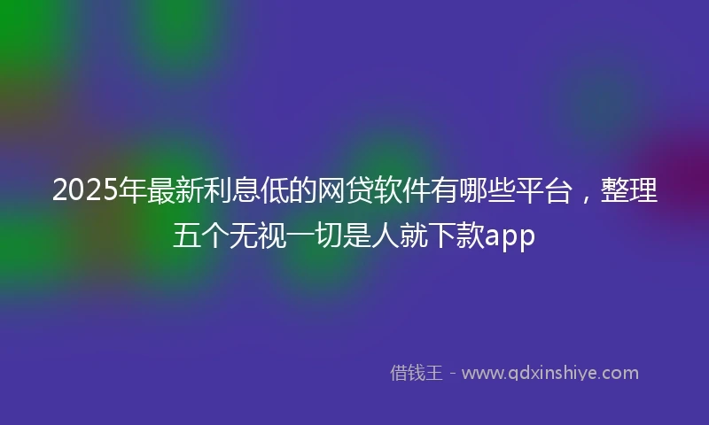2025年最新利息低的网贷软件有哪些平台，整理五个无视一切是人就下款app