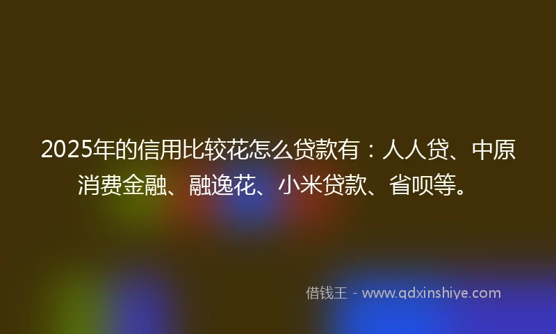 2025年的信用比较花怎么贷款有：人人贷、中原消费金融、融逸花、小米贷款、省呗等。
