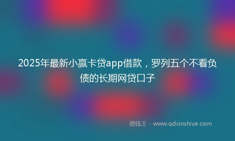 2025年最新小赢卡贷app借款，罗列五个不看负债的长期网贷口子