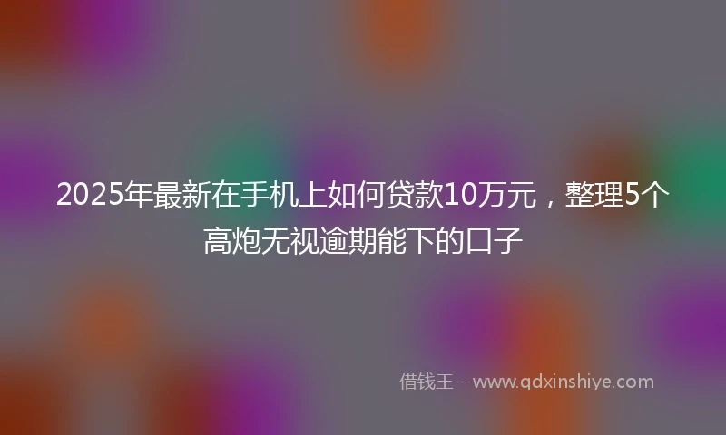 2025年最新在手机上如何贷款10万元，整理5个高炮无视逾期能下的口子