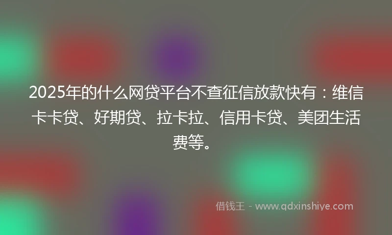 2025年的什么网贷平台不查征信放款快有：维信卡卡贷、好期贷、拉卡拉、信用卡贷、美团生活费等。