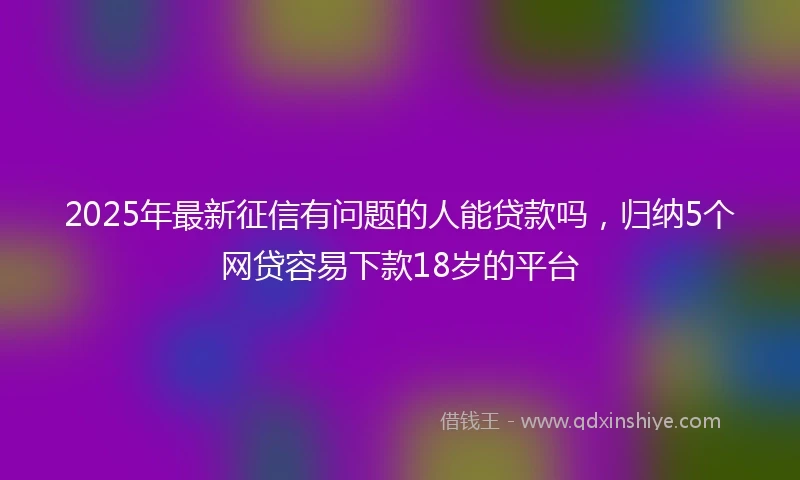 2025年最新征信有问题的人能贷款吗，归纳5个网贷容易下款18岁的平台