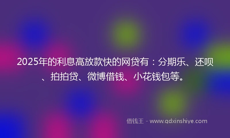 2025年的利息高放款快的网贷有：分期乐、还呗、拍拍贷、微博借钱、小花钱包等。
