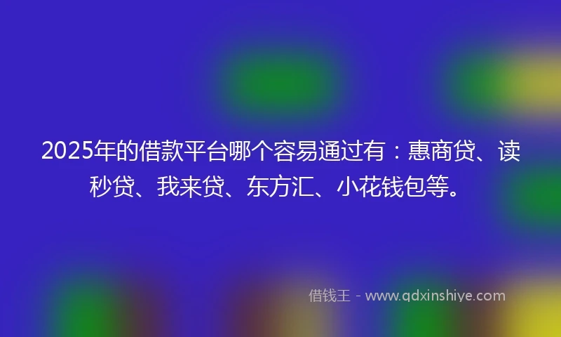 2025年的借款平台哪个容易通过有：惠商贷、读秒贷、我来贷、东方汇、小花钱包等。