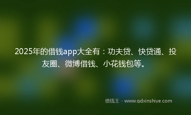 2025年的借钱app大全有：功夫贷、快贷通、投友圈、微博借钱、小花钱包等。