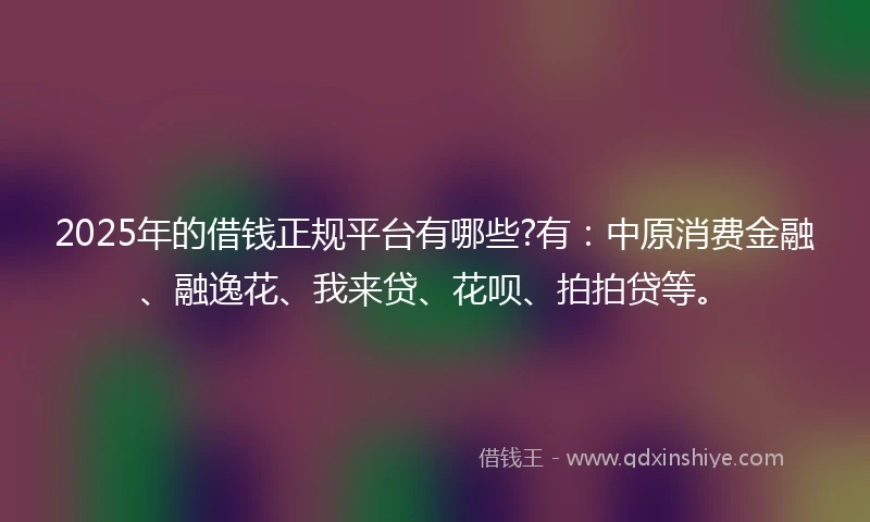 2025年的借钱正规平台有哪些?有：中原消费金融、融逸花、我来贷、花呗、拍拍贷等。