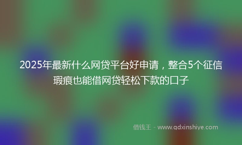 2025年最新什么网贷平台好申请，整合5个征信瑕疵也能借网贷轻松下款的口子