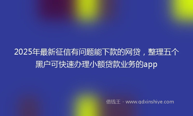 2025年最新征信有问题能下款的网贷，整理五个黑户可快速办理小额贷款业务的app