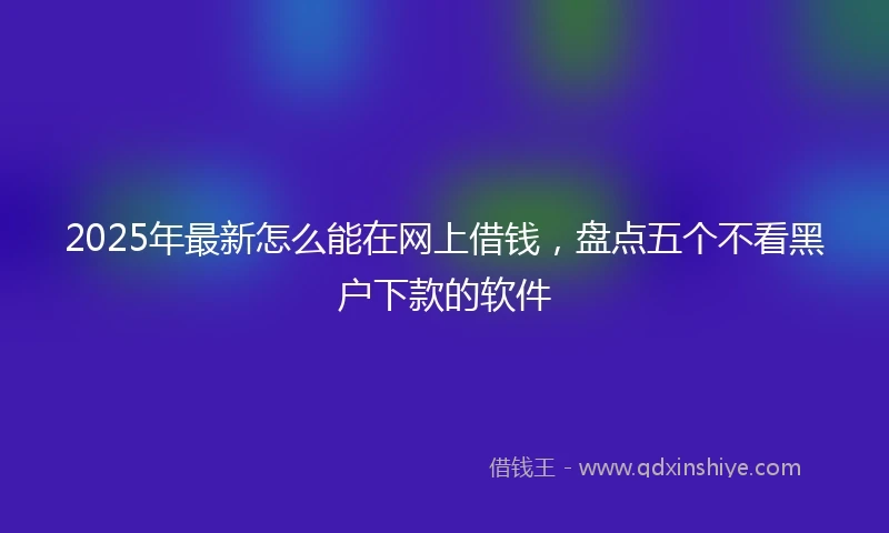 2025年最新怎么能在网上借钱，盘点五个不看黑户下款的软件