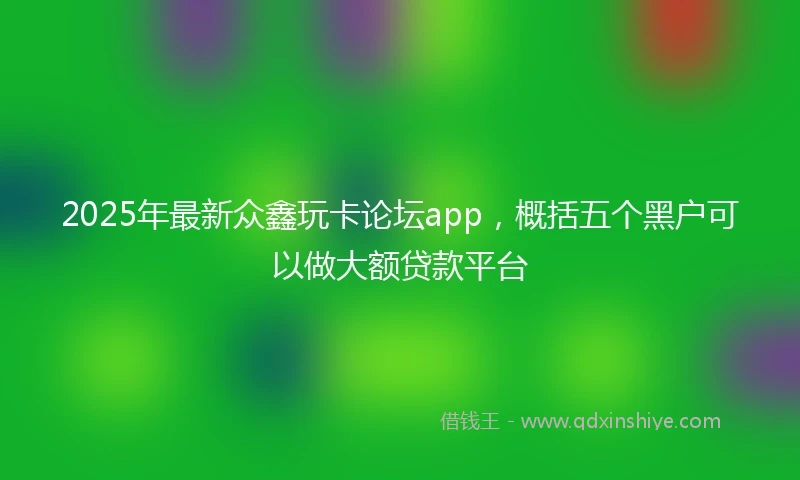 2025年最新众鑫玩卡论坛app，概括五个黑户可以做大额贷款平台