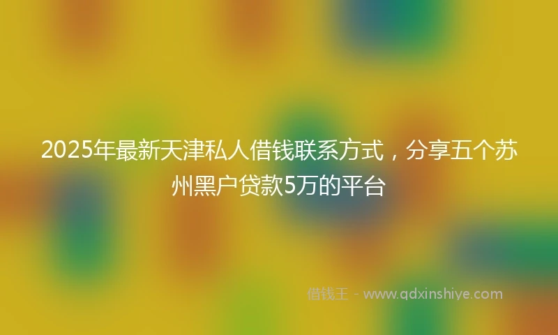 2025年最新天津私人借钱联系方式，分享五个苏州黑户贷款5万的平台