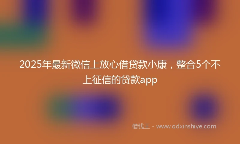2025年最新微信上放心借贷款小康，整合5个不上征信的贷款app