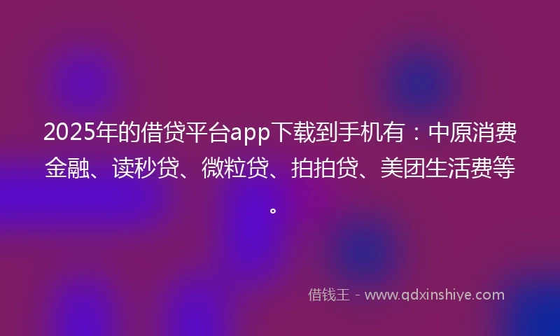 2025年的借贷平台app下载到手机有：中原消费金融、读秒贷、微粒贷、拍拍贷、美团生活费等。