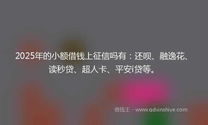 2025年的小额借钱上征信吗有：还呗、融逸花、读秒贷、超人卡、平安i贷等。