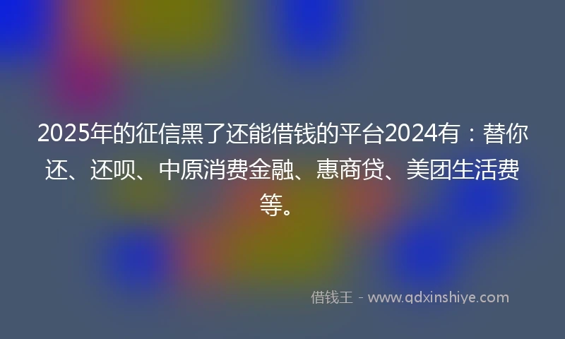 2025年的征信黑了还能借钱的平台2024有：替你还、还呗、中原消费金融、惠商贷、美团生活费等。