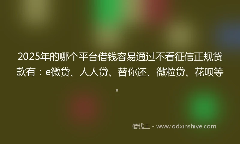 2025年的哪个平台借钱容易通过不看征信正规贷款有：e微贷、人人贷、替你还、微粒贷、花呗等。