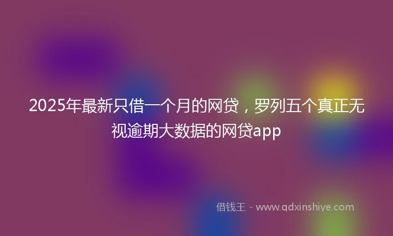 2025年最新只借一个月的网贷，罗列五个真正无视逾期大数据的网贷app