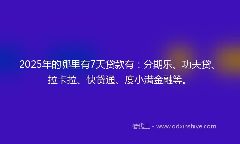 2025年的哪里有7天贷款有：分期乐、功夫贷、拉卡拉、快贷通、度小满金融等。