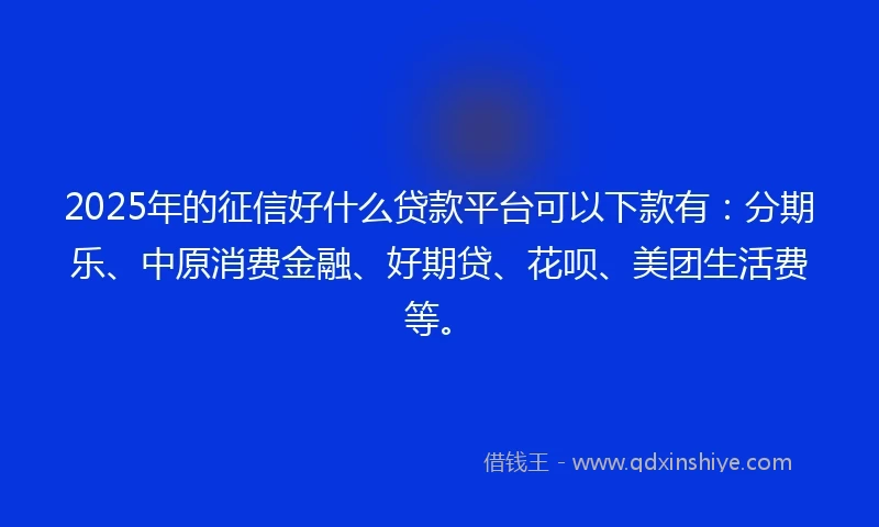 2025年的征信好什么贷款平台可以下款有：分期乐、中原消费金融、好期贷、花呗、美团生活费等。