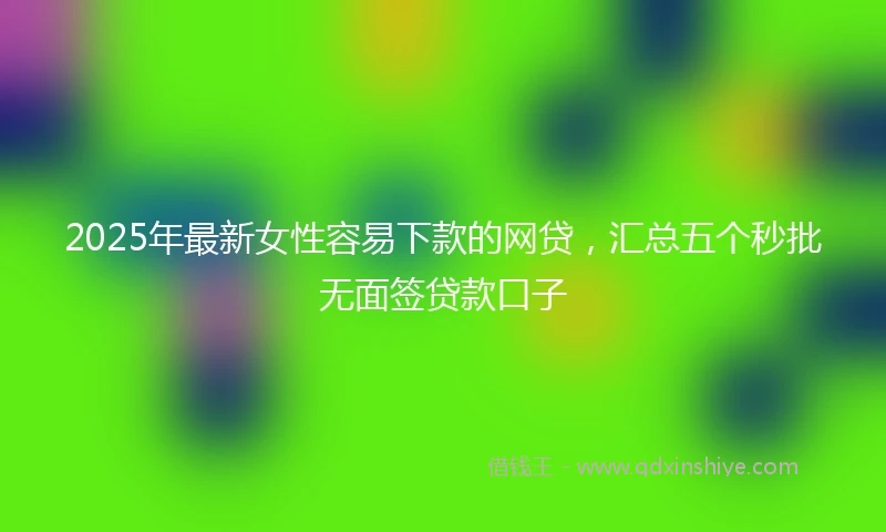 2025年最新女性容易下款的网贷，汇总五个秒批无面签贷款口子