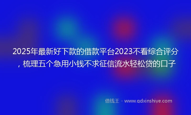 2025年最新好下款的借款平台2023不看综合评分，梳理五个急用小钱不求征信流水轻松贷的口子
