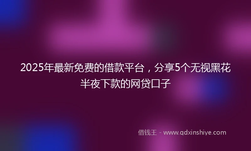 2025年最新免费的借款平台，分享5个无视黑花半夜下款的网贷口子