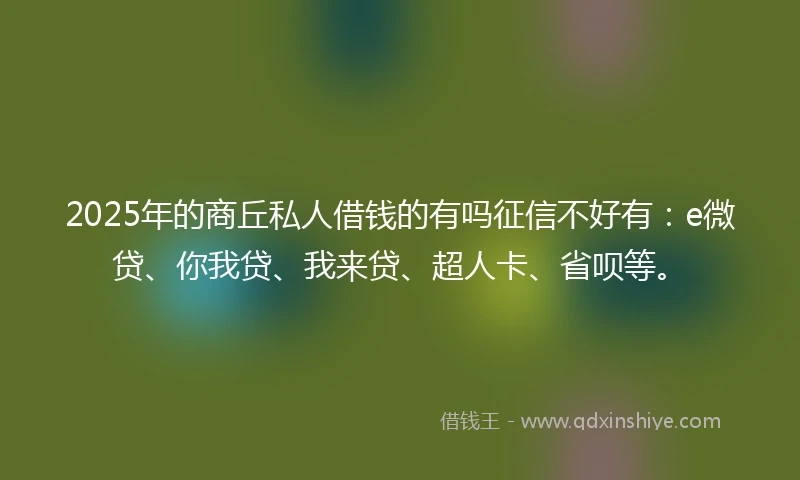 2025年的商丘私人借钱的有吗征信不好有：e微贷、你我贷、我来贷、超人卡、省呗等。