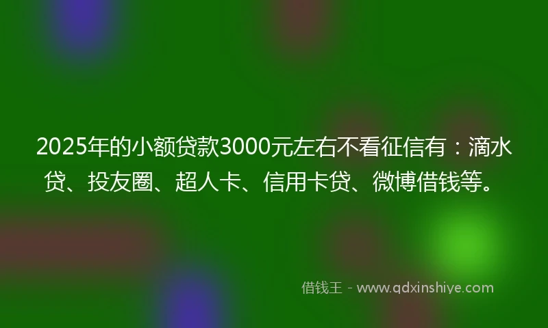 2025年的小额贷款3000元左右不看征信有：滴水贷、投友圈、超人卡、信用卡贷、微博借钱等。
