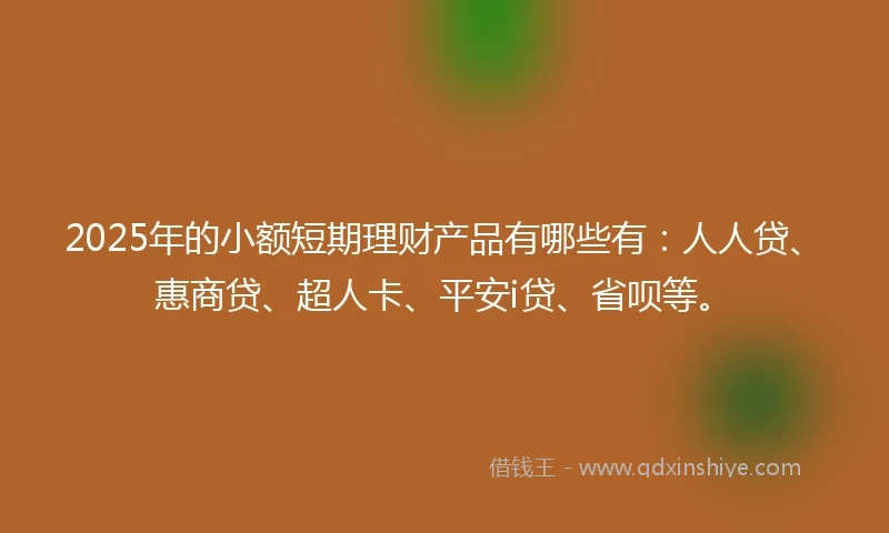 2025年的小额短期理财产品有哪些有：人人贷、惠商贷、超人卡、平安i贷、省呗等。