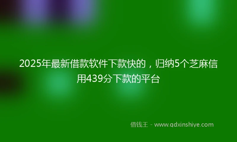2025年最新借款软件下款快的，归纳5个芝麻信用439分下款的平台
