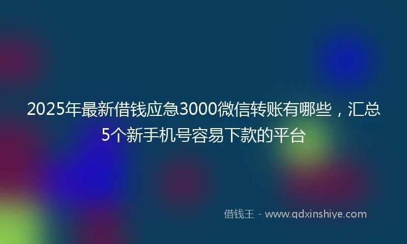 2025年最新借钱应急3000微信转账有哪些，汇总5个新手机号容易下款的平台
