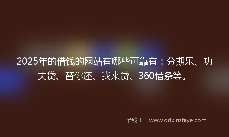2025年的借钱的网站有哪些可靠有：分期乐、功夫贷、替你还、我来贷、360借条等。