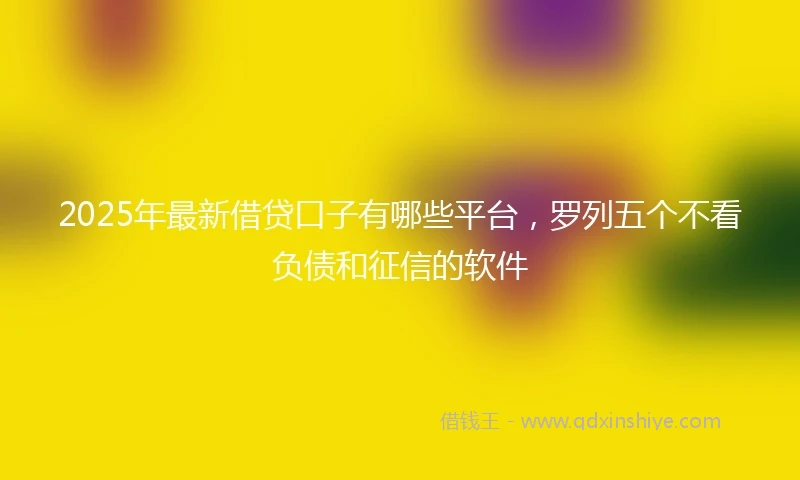 2025年最新借贷口子有哪些平台，罗列五个不看负债和征信的软件