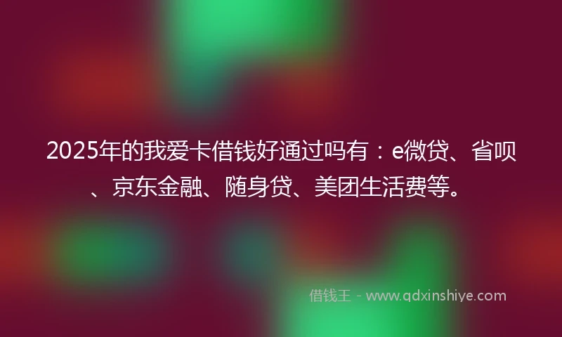 2025年的我爱卡借钱好通过吗有：e微贷、省呗、京东金融、随身贷、美团生活费等。