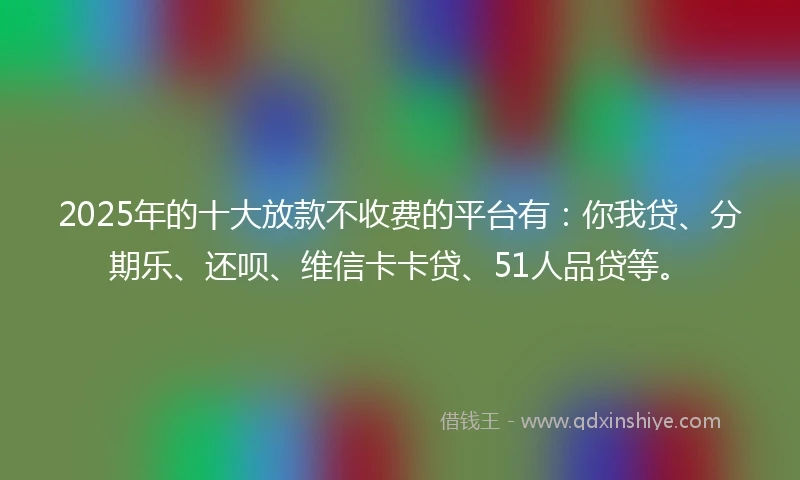 2025年的十大放款不收费的平台有：你我贷、分期乐、还呗、维信卡卡贷、51人品贷等。