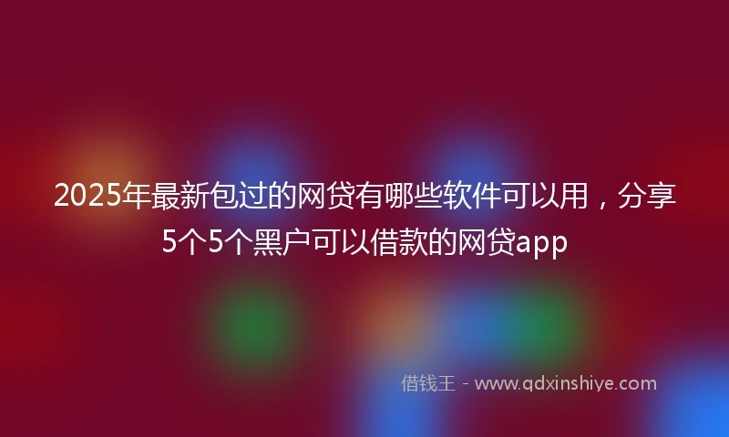 2025年最新包过的网贷有哪些软件可以用，分享5个5个黑户可以借款的网贷app