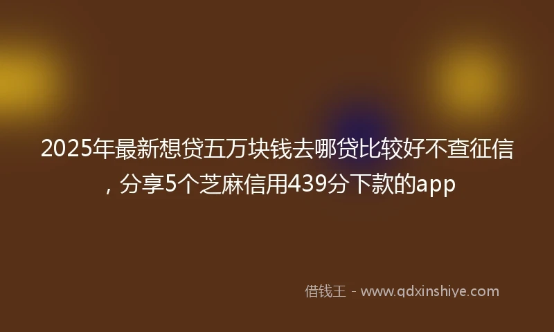 2025年最新想贷五万块钱去哪贷比较好不查征信，分享5个芝麻信用439分下款的app