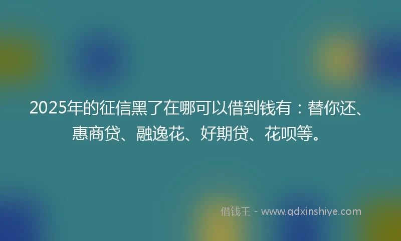 2025年的征信黑了在哪可以借到钱有：替你还、惠商贷、融逸花、好期贷、花呗等。