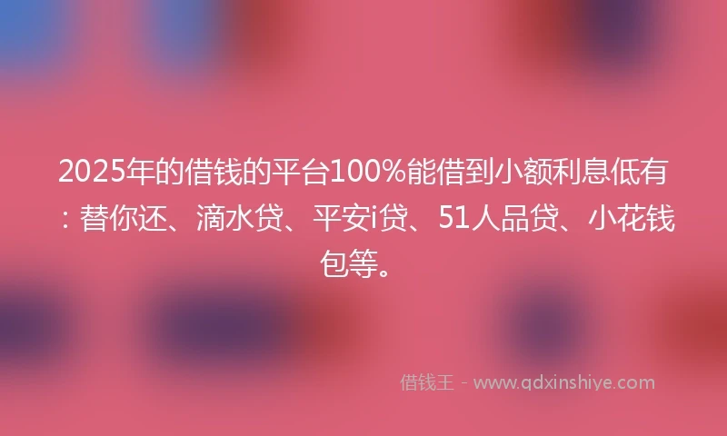 2025年的借钱的平台100%能借到小额利息低有：替你还、滴水贷、平安i贷、51人品贷、小花钱包等。