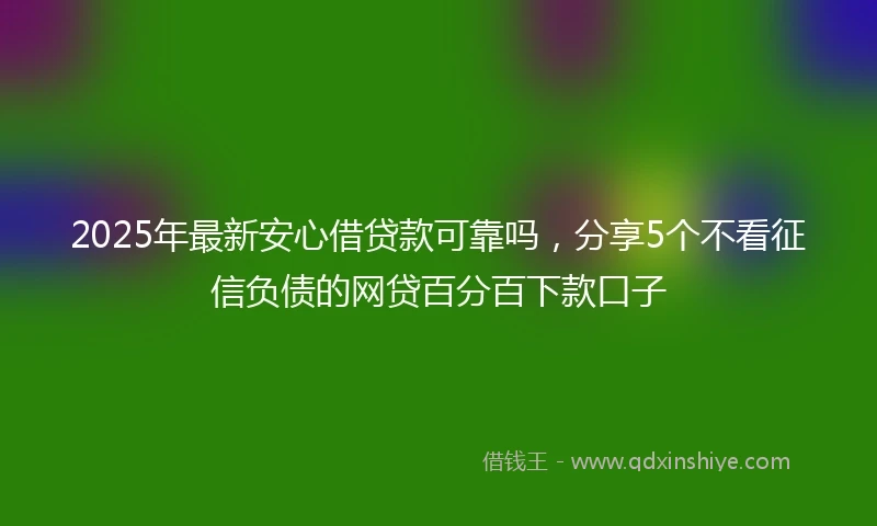 2025年最新安心借贷款可靠吗，分享5个不看征信负债的网贷百分百下款口子